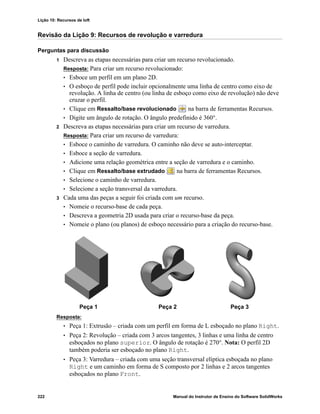 Lição 10: Recursos de loft
222 Manual do Instrutor de Ensino do Software SolidWorks
Revisão da Lição 9: Recursos de revolução e varredura
Perguntas para discussão
1 Descreva as etapas necessárias para criar um recurso revolucionado.
Resposta: Para criar um recurso revolucionado:
• Esboce um perfil em um plano 2D.
• O esboço de perfil pode incluir opcionalmente uma linha de centro como eixo de
revolução. A linha de centro (ou linha de esboço como eixo de revolução) não deve
cruzar o perfil.
• Clique em Ressalto/base revolucionado na barra de ferramentas Recursos.
• Digite um ângulo de rotação. O ângulo predefinido é 360°.
2 Descreva as etapas necessárias para criar um recurso de varredura.
Resposta: Para criar um recurso de varredura:
• Esboce o caminho de varredura. O caminho não deve se auto-interceptar.
• Esboce a seção de varredura.
• Adicione uma relação geométrica entre a seção de varredura e o caminho.
• Clique em Ressalto/base extrudado na barra de ferramentas Recursos.
• Selecione o caminho de varredura.
• Selecione a seção transversal da varredura.
3 Cada uma das peças a seguir foi criada com um recurso.
• Nomeie o recurso-base de cada peça.
• Descreva a geometria 2D usada para criar o recurso-base da peça.
• Nomeie o plano (ou planos) de esboço necessário para a criação do recurso-base.
Resposta:
• Peça 1: Extrusão – criada com um perfil em forma de L esboçado no plano Right.
• Peça 2: Revolução – criada com 3 arcos tangentes, 3 linhas e uma linha de centro
esboçados no plano superior. O ângulo de rotação é 270°. Nota: O perfil 2D
também poderia ser esboçado no plano Right.
• Peça 3: Varredura – criada com uma seção transversal elíptica esboçada no plano
Right e um caminho em forma de S composto por 2 linhas e 2 arcos tangentes
esboçados no plano Front.
Peça 1 Peça 2 Peça 3
 
