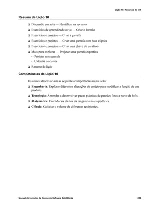 Lição 10: Recursos de loft
Manual do Instrutor de Ensino do Software SolidWorks 223
Resumo da Lição 10
 Discussão em aula — Identificar os recursos
 Exercícios de aprendizado ativo — Criar o formão
 Exercícios e projetos — Criar a garrafa
 Exercícios e projetos — Criar uma garrafa com base elíptica
 Exercícios e projetos — Criar uma chave de parafuso
 Mais para explorar — Projetar uma garrafa esportiva
• Projetar uma garrafa
• Calcular os custos
 Resumo da lição
Competências da Lição 10
Os alunos desenvolvem as seguintes competências nesta lição:
 Engenharia: Explorar diferentes alterações de projeto para modificar a função de um
produto.
 Tecnologia: Aprender a desenvolver peças plásticas de paredes finas a partir de lofts.
 Matemática: Entender os efeitos da tangência nas superfícies.
 Ciência: Calcular o volume de diferentes recipientes.
 