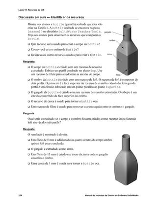 Lição 10: Recursos de loft
224 Manual do Instrutor de Ensino do Software SolidWorks
Discussão em aula — Identificar os recursos
Mostre aos alunos a bottle (garrafa) acabada que eles vão
criar na Tarefa 1. A bottle acabada se encontra na pasta
Lesson10 no diretório SolidWorks Teacher Tools.
Peça aos alunos para descrever os recursos que compõem a
bottle.
 Que recurso seria usado para criar o corpo da bottle?
 Como você cria o ombro da bottle?
 Descreva os outros recursos usados para criar a bottle.
Resposta:
 O corpo da bottle é criado com um recurso de ressalto
extrudado. Esboce um perfil quadrado no plano Top. Use
um recurso de filete para arredondar as arestas do corpo.
 O ombro da bottle é criado com um recurso de loft. O recurso de loft é composto de
dois perfis. O primeiro é a face superior do recurso de ressalto extrudado. O segundo
perfil é um círculo esboçado em um plano paralelo ao plano superior.
 O gargalo da bottle é criado com um recurso de ressalto extrudado. O esboço é um
círculo convertido da face superior do ombro.
 O recurso de casca é usado para tornar a bottle oca.
 Um recurso de filete é usado para remover a aresta aguda entre o ombro e o gargalo.
Pergunta
Qual seria o resultado se o corpo e o ombro fossem criados como recurso único fazendo
loft através dos três perfis?
Resposta:
O resultado é mostrado à direita.
 Um filete de 5 mm é adicionado às quatro arestas do corpo/ombro
após o loft estar concluído.
 O gargalo é extrudado como antes.
 Um filete de 15 mm é criado em torno da junta onde o gargalo
encontra o ombro.
 Uma casca de 1 mm é usada para tornar a bottle oca.
gargalo
ombro
corpo
filete
 