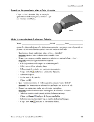 Lição 10: Recursos de loft
Manual do Instrutor de Ensino do Software SolidWorks 225
Exercícios de aprendizado ativo — Criar o formão
Crie o chisel (formão). Siga as instruções
apresentadas em Construção de modelos: Lofts
nos Tutoriais SolidWorks.
Lição 10 — Avaliação de 5 minutos – Gabarito
Nome: ______________________________Turma: _________ Data:_______________
Instruções: Responda às questões digitando as respostas corretas no espaço fornecido ou
faça um círculo em volta das respostas corretas, conforme indicado.
1 Que recursos foram usados para criar o chisel (formão)?
Resposta: Dois recursos de loft e um recurso Flexionar.
2 Descreva as etapas necessárias para criar o primeiro recurso de loft do chisel.
Resposta: Para criar o primeiro recurso de loft:
• Crie os planos necessários para os esboços de perfil.
• Esboce um perfil no primeiro plano.
• Esboce os perfis restantes nos planos correspondentes.
• Clique em Loft na barra de ferramentas Recursos.
• Selecione os perfis.
• Revise a curva de conexão.
• Clique em OK.
3 Qual é o número mínimo de perfis necessário para um recurso de loft?
Resposta: São necessários no mínimo dois perfis para um recurso de loft.
4 Descreva as etapas para copiar um esboço em outro plano.
Resposta: Para copiar um esboço em um plano de referência existente:
• Selecione o esboço na árvore de projetos do FeatureManager.
• Clique em Copiar na barra de ferramentas Padrão
• Selecione o novo plano na árvore de projetos do FeatureManager.
• Clique em Colar na barra de ferramentas Padrão.
formão
 