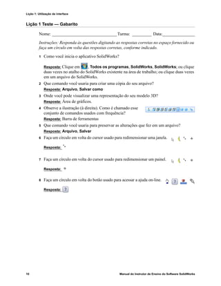 Lição 1: Utilização da interface
10 Manual do Instrutor de Ensino do Software SolidWorks
Lição 1 Teste — Gabarito
Nome: ______________________________Turma: _________ Data:_______________
Instruções: Responda às questões digitando as respostas corretas no espaço fornecido ou
faça um círculo em volta das respostas corretas, conforme indicado.
1 Como você inicia o aplicativo SolidWorks?
Resposta: Clique em , Todos os programas, SolidWorks, SolidWorks; ou clique
duas vezes no atalho do SolidWorks existente na área de trabalho; ou clique duas vezes
em um arquivo do SolidWorks.
2 Que comando você usaria para criar uma cópia do seu arquivo?
Resposta: Arquivo, Salvar como
3 Onde você pode visualizar uma representação do seu modelo 3D?
Resposta: Área de gráficos.
4 Observe a ilustração (à direita). Como é chamado esse
conjunto de comandos usados com frequência?
Resposta: Barra de ferramentas
5 Que comando você usaria para preservar as alterações que fez em um arquivo?
Resposta: Arquivo, Salvar
6 Faça um círculo em volta do cursor usado para redimensionar uma janela.
Resposta:
7 Faça um círculo em volta do cursor usado para redimensionar um painel.
Resposta:
8 Faça um círculo em volta do botão usado para acessar a ajuda on-line.
Resposta:
 