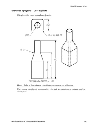 Lição 10: Recursos de loft
Manual do Instrutor de Ensino do Software SolidWorks 227
Exercícios e projetos — Criar a garrafa
Crie a bottle como mostrado no desenho.
Um exemplo completo da montagem bottle pode ser encontrado na pasta de arquivos
Lesson10.
Nota: Todas as dimensões no exercício da garrafa estão em milímetros.
 