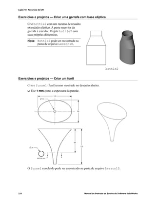 Lição 10: Recursos de loft
228 Manual do Instrutor de Ensino do Software SolidWorks
Exercícios e projetos — Criar uma garrafa com base elíptica
Crie bottle2 com um recurso de ressalto
extrudado elíptico. A parte superior da
garrafa é circular. Projete bottle2 com
suas próprias dimensões.
Exercícios e projetos — Criar um funil
Crie o funnel (funil) como mostrado no desenho abaixo.
 Use 1 mm como a espessura da parede.
O funnel concluído pode ser encontrado na pasta de arquivo Lesson10.
Nota: Bottle2 pode ser encontrada na
pasta de arquivo Lesson10.
bottle2
 