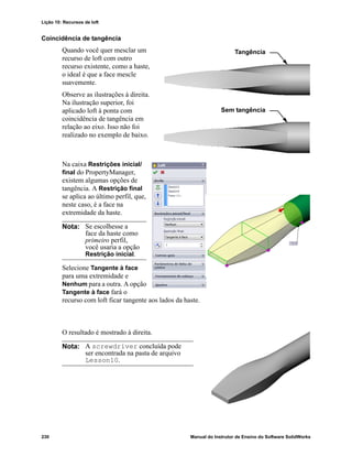 Lição 10: Recursos de loft
230 Manual do Instrutor de Ensino do Software SolidWorks
Coincidência de tangência
Quando você quer mesclar um
recurso de loft com outro
recurso existente, como a haste,
o ideal é que a face mescle
suavemente.
Observe as ilustrações à direita.
Na ilustração superior, foi
aplicado loft à ponta com
coincidência de tangência em
relação ao eixo. Isso não foi
realizado no exemplo de baixo.
Na caixa Restrições inicial/
final do PropertyManager,
existem algumas opções de
tangência. A Restrição final
se aplica ao último perfil, que,
neste caso, é a face na
extremidade da haste.
Selecione Tangente à face
para uma extremidade e
Nenhum para a outra. A opção
Tangente à face fará o
recurso com loft ficar tangente aos lados da haste.
O resultado é mostrado à direita.
Nota: Se escolhesse a
face da haste como
primeiro perfil,
você usaria a opção
Restrição inicial.
Nota: A screwdriver concluída pode
ser encontrada na pasta de arquivo
Lesson10.
Tangência
Sem tangência
 