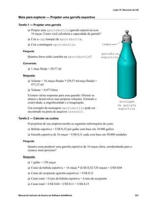 Lição 10: Recursos de loft
Manual do Instrutor de Ensino do Software SolidWorks 231
Mais para explorar — Projetar uma garrafa esportiva
Tarefa 1 — Projetar uma garrafa
 Projete uma sportsbottle (garrafa esportiva) com
16 onças. Como você calcularia a capacidade da garrafa?
 Crie a cap (tampa) da sportsbottle.
 Crie a montagem sportsbottle.
Pergunta
Quantos litros estão contidos na sportsbottle?
Conversão
 1 onça fluida = 29,57 ml
Resposta:
 Volume = 16 onças fluidas * (29,57 ml/onça fluida) =
473,12 ml
 Volume = 0,473 litros
Existem várias respostas para essa questão. Oriente os
alunos a desenvolver suas próprias soluções. Estimule a
criatividade, a engenhosidade e a imaginação.
Um exemplo da montagem sportsbottle pode ser
encontrado na pasta de arquivos Lesson10.
Tarefa 2 — Calcular os custos
O projetista de sua empresa recebe as seguintes informações de custo:
 Bebida esportiva = US$ 0,32 por galão com base em 10.000 galões
 Garrafa esportiva de 16 onças = US$ 0,11 cada com base em 50.000 unidades
Pergunta
Quanto custa produzir uma garrafa esportiva de 16 onças cheia, arredondando para o
centavo mais próximo?
Resposta:
 1 galão = 128 onças
 Custo da bebida esportiva = 16 onças * (US$ 0,32/128 onças) = US$ 0,04
 Custo do recipiente (garrafa esportiva) = US$ 0,11
 Custo total = Custo da bebida esportiva + Custo do recipiente
 Custo total = US$ 0,04 + US$ 0,11 = US$ 0,15
tampa
garrafa
esportiva
montagem
da garrafa
esportiva
 