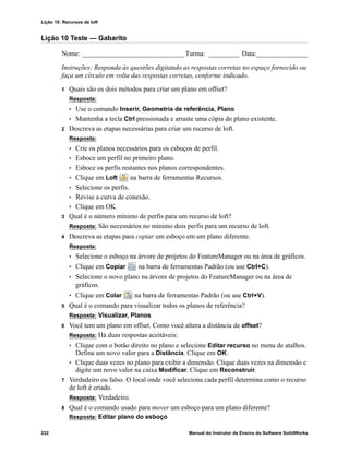 Lição 10: Recursos de loft
232 Manual do Instrutor de Ensino do Software SolidWorks
Lição 10 Teste — Gabarito
Nome: ______________________________Turma: _________ Data:_______________
Instruções: Responda às questões digitando as respostas corretas no espaço fornecido ou
faça um círculo em volta das respostas corretas, conforme indicado.
1 Quais são os dois métodos para criar um plano em offset?
Resposta:
• Use o comando Inserir, Geometria de referência, Plano
• Mantenha a tecla Ctrl pressionada e arraste uma cópia do plano existente.
2 Descreva as etapas necessárias para criar um recurso de loft.
Resposta:
• Crie os planos necessários para os esboços de perfil.
• Esboce um perfil no primeiro plano.
• Esboce os perfis restantes nos planos correspondentes.
• Clique em Loft na barra de ferramentas Recursos.
• Selecione os perfis.
• Revise a curva de conexão.
• Clique em OK.
3 Qual é o número mínimo de perfis para um recurso de loft?
Resposta: São necessários no mínimo dois perfis para um recurso de loft.
4 Descreva as etapas para copiar um esboço em um plano diferente.
Resposta:
• Selecione o esboço na árvore de projetos do FeatureManager ou na área de gráficos.
• Clique em Copiar na barra de ferramentas Padrão (ou use Ctrl+C).
• Selecione o novo plano na árvore de projetos do FeatureManager ou na área de
gráficos.
• Clique em Colar na barra de ferramentas Padrão (ou use Ctrl+V).
5 Qual é o comando para visualizar todos os planos de referência?
Resposta: Visualizar, Planos
6 Você tem um plano em offset. Como você altera a distância de offset?
Resposta: Há duas respostas aceitáveis:
• Clique com o botão direito no plano e selecione Editar recurso no menu de atalhos.
Defina um novo valor para a Distância. Clique em OK.
• Clique duas vezes no plano para exibir a dimensão. Clique duas vezes na dimensão e
digite um novo valor na caixa Modificar. Clique em Reconstruir.
7 Verdadeiro ou falso. O local onde você seleciona cada perfil determina como o recurso
de loft é criado.
Resposta: Verdadeiro.
8 Qual é o comando usado para mover um esboço para um plano diferente?
Resposta: Editar plano do esboço
 