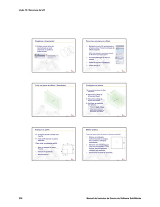 Lição 10: Recursos de loft
236 Manual do Instrutor de Ensino do Software SolidWorks
Confidential
Information
Elegância é importante!
Podem ocorrer erros de
reconstrução se você
selecionar os perfis na
ordem errada.
Confidential
Information
Para criar um plano em offset:
1. Mantenha a tecla Ctrl pressionada e
arraste o plano Frontal na direção do
offset desejado.
NOTA: Ctrl-arrastar é uma técnica comum
do Windows para copiar objetos.
2. O PropertyManager de Plano é
exibido.
3. Digite 25 mm para a Distância.
4. Clique em OK .
Confidential
Information
Criar um plano de offset – Resultados
Confidential
Information
Configurar os planos
São necessários planos de offset
adicionais.
Plane2 tem offset de
25 mm do Plane1.
Plane3 tem offset de
40 mm do Plane2.
Verifique as posições
dos planos.
Clique em Exibir, Planos.
Clique duas vezes nos
planos para visualizar as
dimensões dos offsets.
Confidential
Information
Esboçar os perfis
O recurso de loft é criado com
4 perfis.
Cada perfil está em um plano
separado.
Para criar o primeiro perfil:
1. Abra um esboço no plano
Frontal.
2. Esboce um quadrado.
3. Saia do esboço.
Confidential
Information
Melhor prática
Existe uma maneira melhor de esboçar um quadrado centralizado:
1. Esboce um retângulo
central iniciando na origem.
Isso mantém o retângulo
centralizado.
2. Adicione uma relação Igual a
uma linha horizontal e a uma
vertical. Isso transforma o
retângulo em quadrado.
3. Dimensione um lado do quadrado.
 