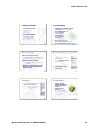 Lição 10: Recursos de loft
Manual do Instrutor de Ensino do Software SolidWorks 237
Confidential
Information
Esboçar os perfis restantes:
1. Abra um esboço em Plane1.
2. Esboce um círculo e
dimensione-o.
3. Saia do esboço.
4. Abra um esboço em Plane2.
5. Esboce um círculo cuja
circunferência coincida
com os cantos do quadrado.
6. Saia do esboço.
Confidential
Information
Para copiar um esboço:
1. Selecione Sketch3 na árvore de projetos do
FeatureManager ou na área de gráficos.
2. Clique em Editar, Copiar ou em
Copiar na barra de
ferramentas Padrão.
3. Selecione Plane3 na
árvore de projetos do
FeatureManager
ou na área de gráficos.
4. Clique em Editar, Colar ou em
Colar na barra de ferramentas Padrão.
Um novo esboço, Sketch4, é criado em Plane3.
Confidential
Information
Mais sobre copiar esboços
As relações externas são excluídas.
Por exemplo, quando você copiou Sketch3, as
relações geométricas que localizavam o centro e
definiam a circunferência foram excluídas.
Portanto, Sketch4 está subdefinido.
Para definir Sketch4 totalmente, adicione uma
relação Co-radial entre o círculo copiado e o
original.
Se esboçar um perfil no plano errado, mova-o
para o plano correto usando Editar plano do
esboço. Não o copie.
Confidential
Information
Para mover um esboço para um plano diferente:
1. Clique com o botão direito no
esboço na árvore de projetos do
FeatureManager.
2. Selecione Editar plano do esboço
no menu de atalho.
3. Selecione um plano diferente.
4. Clique em OK .
Confidential
Information
Recurso de loft
O recurso de loft mescla os 4 perfis
para criar o punho do formão.
1. Clique em Ressalto/base por loft
na barra de ferramentas Recursos.
Confidential
Information
Criar o recurso de loft:
2. Selecione cada perfil.
Clique em cada esboço na
mesma posição relativa – o
lado direito.
3. Examine a curva de
visualização.
A curva de visualização
mostra como os perfis serão
conectados quando o recurso
de loft for criado.
Curva de visualização
 