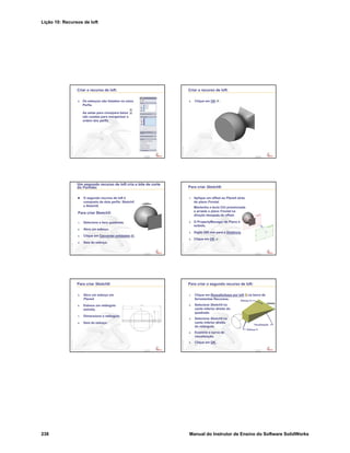 Lição 10: Recursos de loft
238 Manual do Instrutor de Ensino do Software SolidWorks
Confidential
Information
Criar o recurso de loft:
4. Os esboços são listados na caixa
Perfis.
As setas para cima/para baixo
são usadas para reorganizar a
ordem dos perfis.
Confidential
Information
Criar o recurso de loft:
5. Clique em OK .
Confidential
Information
Um segundo recurso de loft cria o bite de corte
do Formão:
O segundo recurso de loft é
composto de dois perfis: Sketch5
e Sketch6.
Para criar Sketch5:
1. Selecione a face quadrada.
2. Abra um esboço.
3. Clique em Converter entidades .
4. Saia do esboço.
Confidential
Information
Para criar Sketch6:
1. Aplique um offset ao Plane4 atrás
do plano Frontal.
Mantenha a tecla Ctrl pressionada
e arraste o plano Frontal na
direção desejada do offset.
2. O PropertyManager de Plano é
exibido.
3. Digite 200 mm para a Distância.
4. Clique em OK .
Confidential
Information
Para criar Sketch6:
5. Abra um esboço em
Plane4.
6. Esboce um retângulo
estreito.
7. Dimensione o retângulo.
8. Saia do esboço.
Confidential
Information
Para criar o segundo recurso de loft:
1. Clique em Ressalto/base por loft na barra de
ferramentas Recursos.
2. Selecione Sketch5 no
canto inferior direito do
quadrado.
3. Selecione Sketch6 no
canto inferior direito
do retângulo.
4. Examine a curva de
visualização.
5. Clique em OK .
Visualização
Esboço 5
Esboço 6
 