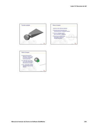 Lição 10: Recursos de loft
Manual do Instrutor de Ensino do Software SolidWorks 239
Confidential
Information
Formão acabado
Confidential
Information
Dicas e truques
Lembre-se das melhores práticas:
Somente duas dimensões são
necessárias para o retângulo estreito.
Use um retângulo central
para centralizar o retângulo.
Essa técnica elimina duas
dimensões e captura a
intenção do projeto.
Confidential
Information
Dicas e truques
Você não precisa de
Sketch5 (o esboço com
as arestas convertidas
da face quadrada).
O loft pode usar a face
como perfil. Selecione a
face próxima ao canto.
OU, você pode reutilizar
Sketch1 em vez de criar
Sketch5.
 