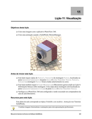 Manual do Instrutor de Ensino do Software SolidWorks 241
11
Lição 11: Visualização
Objetivos desta lição
 Criar uma imagem com o aplicativo PhotoView 360.
 Criar uma animação usando o SolidWorks MotionManager.
Antes de iniciar esta lição
 Esta lição requer cópias de Tutor1, Tutor2 e da montagem Tutor, localizadas na
pasta LessonsLesson11 da pasta SolidWorks Teacher Tools. Tutor1,
Tutor2 e a montagem Tutor foram criadas anteriormente no curso.
 Esta lição também requer o Claw-Mechanism (Mecanismo-garra) criado na Lição 4:
Informações básicas sobre montagem. Uma cópia dessa montagem está localizada na
pasta LessonsLesson11Claw da pasta SolidWorks Teacher Tools.
 Verifique se o PhotoView 360 está configurado e sendo executado nos computadores da
sala de aula/laboratório.
Recursos para esta lição
Este plano de aula corresponde ao tópico Trabalho com modelos: Animação nos Tutoriais
SolidWorks.
Combine imagens fotorrealistas e animações para criar apresentações profissionais.
 