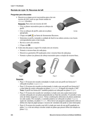 Lição 11: Visualização
242 Manual do Instrutor de Ensino do Software SolidWorks
Revisão da Lição 10: Recursos de loft
Perguntas para discussão
1 Descreva as etapas gerais necessárias para criar um
recurso de loft, como as que foram usadas no
chisel (formão).
Resposta: Para criar um recurso de loft:
• Crie os planos necessários para os esboços de
perfil.
• Crie os esboços de perfil, cada um no plano
apropriado.
• Clique em Loft na barra de ferramentas Recursos.
• Selecione os perfis, tomando o cuidado de fazê-lo na ordem correta e nos locais
correspondentes para evitar torção.
• Revise a curva de conexão.
• Clique em OK.
2 Cada uma das peças a seguir foi criada com um recurso.
• Nomeie o recurso-base de cada peça.
• Descreva a geometria 2D usada para criar o recurso-base de cada peça.
• Nomeie o plano (ou planos) de esboço necessário para a criação do recurso-base..
Resposta:
• Peça 1: O recurso de ressalto extrudado é criado com um perfil em forma de T
esboçado no plano superior.
• Peça 2: O recurso de ressalto revolucionado é criado com um perfil em forma de C
e uma linha de centro esboçados no plano frontal. O ângulo de rotação é 360°.
Nota: O perfil em forma de C também poderia ser esboçado no plano Right.
• Peça 3: O recurso de ressalto de varredura é criado com uma seção transversal
circular esboçada em um plano perpendicular ao final do caminho. O caminho é uma
série de linhas tangentes e arcos. Várias combinações diferentes de planos poderiam
ter sido usadas. Por exemplo, o caminho poderia ser esboçado no plano Top e a
seção de varredura, no plano Front. Deve haver um pequeno espaçamento entre as
dobras do clipe de papel porque o recurso de varredura não pode se auto-interceptar.
• Peça 4: O recurso de ressalto com loft é criado por meio de um perfil quadrado no
plano Top e de um esboço circular criado no plano que possui offset em relação ao
plano Top.
formão
Peça 1 Peça 2 Peça 4Peça 3
 