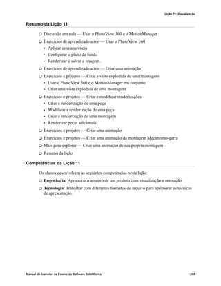 Lição 11: Visualização
Manual do Instrutor de Ensino do Software SolidWorks 243
Resumo da Lição 11
 Discussão em aula — Usar o PhotoView 360 e o MotionManager
 Exercícios de aprendizado ativo — Usar o PhotoView 360
• Aplicar uma aparência
• Configurar o plano de fundo
• Renderizar e salvar a imagem.
 Exercícios de aprendizado ativo — Criar uma animação
 Exercícios e projetos — Criar a vista explodida de uma montagem
• Usar o PhotoView 360 e o MotionManager em conjunto
• Criar uma vista explodida de uma montagem
 Exercícios e projetos — Criar e modificar renderizações
• Criar a renderização de uma peça
• Modificar a renderização de uma peça
• Criar a renderização de uma montagem
• Renderizar peças adicionais
 Exercícios e projetos — Criar uma animação
 Exercícios e projetos — Criar uma animação da montagem Mecanismo-garra
 Mais para explorar — Criar uma animação de sua própria montagem
 Resumo da lição
Competências da Lição 11
Os alunos desenvolvem as seguintes competências nesta lição:
 Engenharia: Aprimorar o atrativo de um produto com visualização e animação.
 Tecnologia: Trabalhar com diferentes formatos de arquivo para aprimorar as técnicas
de apresentação.
 