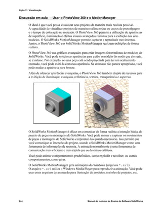 Lição 11: Visualização
244 Manual do Instrutor de Ensino do Software SolidWorks
Discussão em aula — Usar o PhotoView 360 e o MotionManager
O ideal é que você possa visualizar seus projetos da maneira mais realista possível.
A capacidade de visualizar projetos de maneira realista reduz os custos de prototipagem
e o tempo de colocação no mercado. O PhotoView 360 permite a utilização de aparências
de superfície, iluminação e efeitos visuais avançados realistas para a exibição dos seus
modelos. O SolidWorks MotionManager permite capturar e reproduzir movimentos.
Juntos, o PhotoView 360 e o SolidWorks MotionManager realizam exibições de forma
realista.
O PhotoView 360 usa gráficos avançados para criar imagens fotorrealistas de modelos do
SolidWorks. Você pode selecionar aparências para exibir o modelo do modo que ele seria,
se existisse. Por exemplo, se uma peça está sendo projetada para ter um acabamento
cromado, você pode exibi-la com essa aparência. Se cromado não parece apropriado, você
pode mudar a aparência para bronze.
Além de oferecer aparências avançadas, o PhotoView 360 também dispõe de recursos para
a exibição de iluminação avançada, refletância, textura, transparência e aspereza.
O SolidWorks MotionManager é eficaz em comunicar de forma realista a intenção básica do
projeto de peças ou montagens do SolidWorks. Você pode animar e capturar os movimentos
de peças e montagens do SolidWorks e reproduzi-los quando necessário. Isso permite que
você comunique as intenções do projeto, usando o SolidWorks MotionManager como uma
ferramenta de informações de resposta. A animação normalmente é uma ferramenta de
comunicação mais eficiente e mais rápida que os desenhos estáticos.
Você pode animar comportamentos predefinidos, como explodir e recolher, ou outros
comportamentos, como girar.
O SolidWorks MotionManager gera animações do Windows (arquivos *.avi).
O arquivo *.avi utiliza o Windows Media Player para reproduzir a animação. Você pode
usar esses arquivos de animação para ilustração de produtos, revisões de projetos, etc.
 