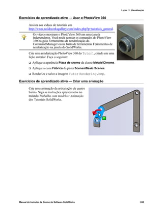 Lição 11: Visualização
Manual do Instrutor de Ensino do Software SolidWorks 245
Exercícios de aprendizado ativo — Usar o PhotoView 360
Assista aos vídeos de tutoriais em
http://www.solidworksgallery.com/index.php?p=tutorials_general.
Crie uma renderização PhotoView 360 do Tutor1, criado em uma
lição anterior. Faça o seguinte:
 Aplique a aparência Placa de cromo da classe MetalsChrome.
 Aplique a cena Fábrica da pasta ScenesBasic Scenes.
 Renderize e salve a imagem Tutor Rendering.bmp.
Exercícios de aprendizado ativo — Criar uma animação
Crie uma animação da articulação de quatro
barras. Siga as instruções apresentadas no
módulo Trabalho com modelos: Animação
dos Tutoriais SolidWorks.
Os vídeos mostram o PhotoView 360 em uma janela
independente. Você pode acessar os comandos do PhotoView
360 na guia Ferramentas de renderização do
CommandManager ou na barra de ferramentas Ferramentas de
renderização na janela do SolidWorks.
 