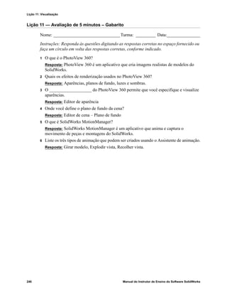 Lição 11: Visualização
246 Manual do Instrutor de Ensino do Software SolidWorks
Lição 11 — Avaliação de 5 minutos – Gabarito
Nome: ______________________________Turma: _________ Data:_______________
Instruções: Responda às questões digitando as respostas corretas no espaço fornecido ou
faça um círculo em volta das respostas corretas, conforme indicado.
1 O que é o PhotoView 360?
Resposta: PhotoView 360 é um aplicativo que cria imagens realistas de modelos do
SolidWorks.
2 Quais os efeitos de renderização usados no PhotoView 360?
Resposta: Aparências, planos de fundo, luzes e sombras.
3 O ___________________ do PhotoView 360 permite que você especifique e visualize
aparências.
Resposta: Editor de aparência
4 Onde você define o plano de fundo da cena?
Resposta: Editor de cena – Plano de fundo
5 O que é SolidWorks MotionManager?
Resposta: SolidWorks MotionManager é um aplicativo que anima e captura o
movimento de peças e montagens do SolidWorks.
6 Liste os três tipos de animação que podem ser criados usando o Assistente de animação.
Resposta: Girar modelo, Explodir vista, Recolher vista.
 