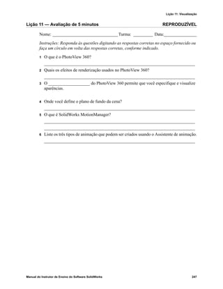 Lição 11: Visualização
Manual do Instrutor de Ensino do Software SolidWorks 247
Lição 11 — Avaliação de 5 minutos REPRODUZÍVEL
Nome: ______________________________Turma: _________ Data:_______________
Instruções: Responda às questões digitando as respostas corretas no espaço fornecido ou
faça um círculo em volta das respostas corretas, conforme indicado.
1 O que é o PhotoView 360?
_____________________________________________________________________
2 Quais os efeitos de renderização usados no PhotoView 360?
_____________________________________________________________________
3 O ___________________ do PhotoView 360 permite que você especifique e visualize
aparências.
4 Onde você define o plano de fundo da cena?
_____________________________________________________________________
5 O que é SolidWorks MotionManager?
_____________________________________________________________________
_____________________________________________________________________
6 Liste os três tipos de animação que podem ser criados usando o Assistente de animação.
_____________________________________________________________________
 