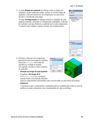 Lição 11: Visualização
Manual do Instrutor de Ensino do Software SolidWorks 249
3 A seção Etapas de explosão do diálogo exibe as etapas em
sequência, sendo usada para editar, acessar ou excluir etapas de
explosão. Cada movimento de um componente em uma única
direção é considerado uma etapa.
A seção Configurações do diálogo controla os detalhes de cada
etapa da explosão, incluindo os componentes explodidos, a direção
da explosão e até que distância a explosão move cada componente.
A maneira mais simples é apenas arrastar o(s) componente(s).
4 Primeiro, selecione um componente
para iniciar uma nova etapa de explosão.
Selecione Tutor1; uma tríade de
referência é exibida no modelo.
Em seguida, escolha os outros critérios
de explosão:
• Direção ao longo da qual explodir
O padrão é Ao longo de Z
(z@tutor.sldasm), o ponteiro
azul da tríade. Uma direção diferente
pode ser especificada selecionando outra seta da tríade ou uma aresta do modelo.
• Distância
A distância a que o componente é explodido pode ser estabelecida a olho na área de
gráficos ou mais exatamente com a manipulação do valor no diálogo.
 