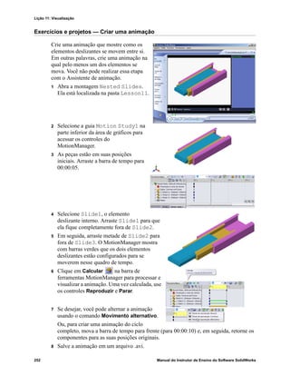 Lição 11: Visualização
252 Manual do Instrutor de Ensino do Software SolidWorks
Exercícios e projetos — Criar uma animação
Crie uma animação que mostre como os
elementos deslizantes se movem entre si.
Em outras palavras, crie uma animação na
qual pelo menos um dos elementos se
mova. Você não pode realizar essa etapa
com o Assistente de animação.
1 Abra a montagem Nested Slides.
Ela está localizada na pasta Lesson11.
2 Selecione a guia Motion Study1 na
parte inferior da área de gráficos para
acessar os controles do
MotionManager.
3 As peças estão em suas posições
iniciais. Arraste a barra de tempo para
00:00:05.
4 Selecione Slide1, o elemento
deslizante interno. Arraste Slide1 para que
ela fique completamente fora de Slide2.
5 Em seguida, arraste metade de Slide2 para
fora de Slide3. O MotionManager mostra
com barras verdes que os dois elementos
deslizantes estão configurados para se
moverem nesse quadro de tempo.
6 Clique em Calcular na barra de
ferramentas MotionManager para processar e
visualizar a animação. Uma vez calculada, use
os controles Reproduzir e Parar.
7 Se desejar, você pode alternar a animação
usando o comando Movimento alternativo.
Ou, para criar uma animação do ciclo
completo, mova a barra de tempo para frente (para 00:00:10) e, em seguida, retorne os
componentes para as suas posições originais.
8 Salve a animação em um arquivo .avi.
 