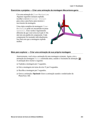 Lição 11: Visualização
Manual do Instrutor de Ensino do Software SolidWorks 253
Exercícios e projetos — Criar uma animação da montagem Mecanismo-garra
Crie uma animação de Claw-Mechanism.
Algumas sugestões incluem explodir,
recolher e mover o Collar (Colar)
para cima e para baixo para mostrar o
movimento da montagem.
Uma cópia completa da montagem Claw-
Mechanism pode ser encontrada na pasta
Lesson11. Essa versão é ligeiramente
diferente da que você criou na Lição 4. Ela
não tem um padrão de componente. Cada
componente foi montado individualmente.
Isso fará com que a montagem exploda
melhor.
Mais para explorar — Criar uma animação de sua própria montagem
Anteriormente, você criou a animação de uma montagem existente. Agora, crie a
animação da montagem Tutor construída antes, usando o Assistente de animação .
A animação deve incluir o seguinte:
 Exploda a montagem por 3 segundos.
 Gire a montagem em torno do eixo Y por 8 segundos.
 Recolha a montagem por 3 segundos.
 Grave a animação. Opcional: Grave a animação usando o renderizador do
PhotoView 360.
 