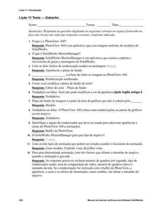 Lição 11: Visualização
254 Manual do Instrutor de Ensino do Software SolidWorks
Lição 11 Teste — Gabarito
Nome: ______________________________Turma: _________ Data:_______________
Instruções: Responda às questões digitando as respostas corretas no espaço fornecido ou
faça um círculo em volta das respostas corretas, conforme indicado.
1 O que é o PhotoView 360?
Resposta: PhotoView 360 é um aplicativo que cria imagens realistas de modelos do
SolidWorks.
2 O que é SolidWorks MotionManager?
Resposta: SolidWorks MotionManager é um aplicativo que anima e captura o
movimento de peças e montagens do SolidWorks.
3 Liste os dois efeitos de renderização usados na montagem Tutor.
Resposta: Aparências e plano de fundo.
4 _____________________ é a base de todas as imagens no PhotoView 360.
Resposta: Renderização sombreada.
5 Como você modifica o plano de fundo da cena?
Resposta: Editor de cena – Plano de fundo
6 Verdadeiro ou falso. Você não pode modificar a cor da aparência tijolo inglês antigo 2.
Resposta: Verdadeiro.
7 Plano de fundo de imagem é a parte da área de gráficos que não é coberta pelo_______.
Resposta: Modelo.
8 Verdadeiro ou falso. O PhotoView 360 coloca suas renderizações na janela de gráficos
ou em arquivo.
Resposta: Verdadeiro.
9 Identifique a opção do renderizador que deve ser usada para adicionar aparências e
cenas do PhotoView 360 a animações.
Resposta: Buffer do PhotoView.
10 O SolidWorks MotionManager gera que tipo de arquivo?
Resposta: *.avi.
11 Liste os três tipos de animação que podem ser criados usando o Assistente de animação.
Resposta: Girar modelo, Explodir vista, Recolher vista.
12 Para uma determinada animação, liste três fatores que afetam o tamanho do arquivo
quando a animação é gravada.
Resposta: As respostas possíveis incluem número de quadros por segundo, tipo de
renderizador usado, taxa de compactação de vídeo, número de quadros-chave e
tamanho da tela. Se a renderização for realizada com o buffer do PhotoView, a
aparência, a cena e os efeitos de iluminação, como sombra, vão afetar o tamanho do
arquivo.
 