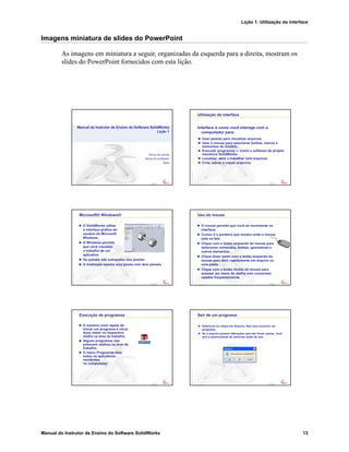 Lição 1: Utilização da interface
Manual do Instrutor de Ensino do Software SolidWorks 13
Imagens miniatura de slides do PowerPoint
As imagens em miniatura a seguir, organizadas da esquerda para a direita, mostram os
slides do PowerPoint fornecidos com esta lição.
Confidential
Information
Nome da escola
Nome do professor
Data
Manual do Instrutor de Ensino do Software SolidWorks
Lição 1
Confidential
Information
Utilização da interface
Usar janelas para visualizar arquivos.
Usar o mouse para selecionar botões, menus e
elementos do modelo.
Executar programas — como o software de projeto
mecânico SolidWorks.
Localizar, abrir e trabalhar com arquivos.
Criar, salvar e copiar arquivos.
Interface é como você interage com o
computador para:
Confidential
Information
Microsoft® Windows®
O SolidWorks utiliza
a interface gráfica do
usuário do Microsoft
Windows.
O Windows permite
que você visualize
o trabalho de um
aplicativo.
Os painéis são subseções das janelas.
A ilustração mostra uma janela com dois painéis.
Confidential
Information
Uso do mouse
O mouse permite que você se movimente na
interface.
Cursor é o ponteiro que mostra onde o mouse
está na tela.
Clique com o botão esquerdo do mouse para
selecionar comandos, botões, geometrias e
outros elementos.
Clique duas vezes com o botão esquerdo do
mouse para abrir rapidamente um arquivo ou
uma pasta.
Clique com o botão direito do mouse para
acessar um menu de atalho com comandos
usados freqüentemente.
Confidential
Information
Execução de programas
A maneira mais rápida de
iniciar um programa é clicar
duas vezes no respectivo
atalho na área de trabalho.
Alguns programas não
possuem atalhos na área de
trabalho.
O menu Programas lista
todos os aplicativos
residentes
no computador.
Confidential
Information
Sair de um programa
Selecione ou clique em Arquivo, Sair para encerrar um
programa.
Se o arquivo possuir alterações que não foram salvas, você
terá a oportunidade de salvá-las antes de sair.
 