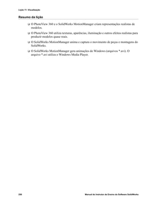 Lição 11: Visualização
256 Manual do Instrutor de Ensino do Software SolidWorks
Resumo da lição
 O PhotoView 360 e o SolidWorks MotionManager criam representações realistas de
modelos.
 O PhotoView 360 utiliza texturas, aparências, iluminação e outros efeitos realistas para
produzir modelos quase reais.
 O SolidWorks MotionManager anima e captura o movimento de peças e montagens do
SolidWorks.
 O SolidWorks MotionManager gera animações do Windows (arquivos *.avi). O
arquivo *.avi utiliza o Windows Media Player.
 