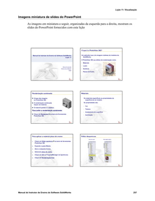 Lição 11: Visualização
Manual do Instrutor de Ensino do Software SolidWorks 257
Imagens miniatura de slides do PowerPoint
As imagens em miniatura a seguir, organizadas da esquerda para a direita, mostram os
slides do PowerPoint fornecidos com esta lição
Manual do Instrutor de Ensino do Software SolidWorks
Lição 11
Nome da escola
Nome do professor
Data
O que é o PhotoView 360?
Um aplicativo que cria imagens realistas de modelos do
SolidWorks.
O PhotoView 360 usa efeitos de renderização como:
• Materiais
• Luzes
• Sombras
• Planos de fundo
Renderização sombreada
A base das imagens
no PhotoView 360.
A renderização sombreada
requer um material.
O material padrão é o plástico.
Para exibir a renderização sombreada:
Clique em Renderizar na barra de ferramentas
PhotoView 360.
Materiais
Os materiais especificam as propriedades da
superfície de um modelo.
As propriedades são:
• Cor
• Textura
• Acabamento de superfície
• Iluminação
Para aplicar o material placa de cromo:
1. Clique em Editar aparência na barra de ferramentas
PhotoView 360.
2. Expanda a pasta Metais.
3. Abra a subpasta Cromo.
4. Selecione placa de cromo.
5. Clique em OK no PropertyManager de Aparências.
6. Clique em Renderização final.
Editor deaparências
Placa de cromo Tijolo inglês antigo 2
 