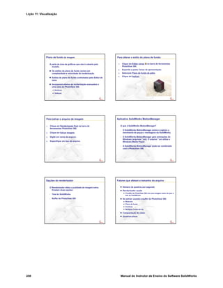 Lição 11: Visualização
258 Manual do Instrutor de Ensino do Software SolidWorks
Plano de fundo da imagem
A parte da área de gráficos que não é coberta pelo
modelo.
Os estilos de plano de fundo variam em
complexidade e velocidade de renderização.
Estilos de plano de fundo controlados pelo Editor de
cena.
Incorporam efeitos de renderização avançados a
uma cena do PhotoView 360.
Sombras
Reflexos
Para alterar o estilo do plano de fundo:
1. Clique em Editar cenaa na barra de ferramentas
PhotoView 360.
2. Expanda a pasta Cenas de apresentação.
3. Selecione Plano de fundo de pátio.
4. Clique em Aplicar.
Para salvar o arquivo de imagem
1. Clique em Renderização final na barra de
ferramentas PhotoView 360.
2. Clique em Salvar imagem.
3. Digite um nome de arquivo.
4. Especifique um tipo de arquivo.
Aplicativo SolidWorks MotionManager
O que é SolidWorks MotionManager?
• O SolidWorks MotionManager anima e captura o
movimento de peças e montagens do SolidWorks.
• O SolidWorks MotionManager gera animações do
Windows (arquivos *.avi). O arquivo *.avi utiliza o
Windows Media Player.
• O SolidWorks MotionManager pode ser combinado
com o PhotoView 360.
Opções do renderizador
O Renderizador afeta a qualidade da imagem salva.
Existem duas opções:
• Tela do SolidWorks
• Buffer do PhotoView 360
Fatores que afetam o tamanho do arquivo
Número de quadros por segundo
Renderizador usado
O buffer do PhotoView 360 cria uma imagem maior do que a
tela do SolidWorks
Se estiver usando o buffer do PhotoView 360:
Materiais
Plano de fundo
Sombras
Múltiplas fontes de luz
Compactação de vídeo
Quadros-chave
 