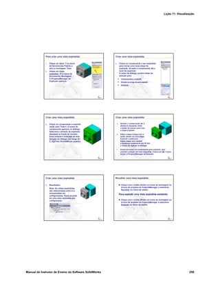 Lição 11: Visualização
Manual do Instrutor de Ensino do Software SolidWorks 259
Para criar uma vista explodida:
1. Clique em Abrir na barra
de ferramentas Padrão e
abra a montagem Tutor.
2. Clique em Vista
explodida na barra de
ferramentas Montagem.
O PropertyManager de
Explosão aparece.
Criar uma vista explodida:
3. Clique no componente a ser explodido
para iniciar uma nova etapa de
explosão. Arraste o componente até o
local da explosão.
A caixa de diálogo contém listas de
seleção para:
Componente(s) a explodir
Direção ao longo da qual explodir
Distância
Criar uma vista explodida:
4. Clique no componente a explodir,
neste caso Tutor1. O nome do
componente aparece no diálogo.
Selecione a direção de explosão
desejada na tríade do modelo.
Essa seleção é indicada na área
Direção do diálogo (Ao longo de
Z, Z@Tutor.SLDASM por padrão).
Criar uma vista explodida:
5. Arraste o componente até a
distância desejada. Solte
o botão do mouse para criar
a etapa Explodir.
6. Edite a etapa (clique com o
botão direito na nova etapa
Explodir e selecione
Editar etapa) para ajustar
a Distância exatamente em 70 mm
e clique em Aplicar no diálogo.
7. Como só existe um componente para explodir, isso
conclui a criação da vista explodida. Clique em OK para
fechar o PropertyManager de Explodir.
Criar uma vista explodida:
8. Resultados.
Nota: As vistas explodidas
são relacionadas entre si e
armazenadas em
configurações. Você só pode
ter uma vista explodida por
configuração.
Recolher uma vista explodida:
Clique com o botão direito no ícone da montagem na
árvore de projetos do FeatureManager e selecione
Recolher no menu de atalho.
Para explodir uma vista explodida existente:
Clique com o botão direito no ícone da montagem na
árvore de projetos do FeatureManager e selecione
Explodir no menu de atalho.
 