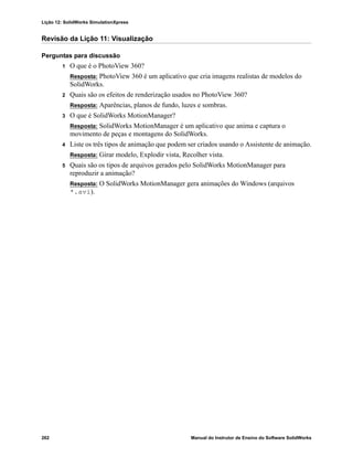 Lição 12: SolidWorks SimulationXpress
262 Manual do Instrutor de Ensino do Software SolidWorks
Revisão da Lição 11: Visualização
Perguntas para discussão
1 O que é o PhotoView 360?
Resposta: PhotoView 360 é um aplicativo que cria imagens realistas de modelos do
SolidWorks.
2 Quais são os efeitos de renderização usados no PhotoView 360?
Resposta: Aparências, planos de fundo, luzes e sombras.
3 O que é SolidWorks MotionManager?
Resposta: SolidWorks MotionManager é um aplicativo que anima e captura o
movimento de peças e montagens do SolidWorks.
4 Liste os três tipos de animação que podem ser criados usando o Assistente de animação.
Resposta: Girar modelo, Explodir vista, Recolher vista.
5 Quais são os tipos de arquivos gerados pelo SolidWorks MotionManager para
reproduzir a animação?
Resposta: O SolidWorks MotionManager gera animações do Windows (arquivos
*.avi).
 