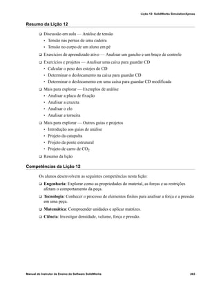 Lição 12: SolidWorks SimulationXpress
Manual do Instrutor de Ensino do Software SolidWorks 263
Resumo da Lição 12
 Discussão em aula — Análise de tensão
• Tensão nas pernas de uma cadeira
• Tensão no corpo de um aluno em pé
 Exercícios de aprendizado ativo — Analisar um gancho e um braço de controle
 Exercícios e projetos — Analisar uma caixa para guardar CD
• Calcular o peso dos estojos de CD
• Determinar o deslocamento na caixa para guardar CD
• Determinar o deslocamento em uma caixa para guardar CD modificada
 Mais para explorar — Exemplos de análise
• Analisar a placa de fixação
• Analisar a cruzeta
• Analisar o elo
• Analisar a torneira
 Mais para explorar — Outros guias e projetos
• Introdução aos guias de análise
• Projeto da catapulta
• Projeto da ponte estrutural
• Projeto de carro de CO2
 Resumo da lição
Competências da Lição 12
Os alunos desenvolvem as seguintes competências nesta lição:
 Engenharia: Explorar como as propriedades do material, as forças e as restrições
afetam o comportamento da peça.
 Tecnologia: Conhecer o processo de elementos finitos para analisar a força e a pressão
em uma peça.
 Matemática: Compreender unidades e aplicar matrizes.
 Ciência: Investigar densidade, volume, força e pressão.
 