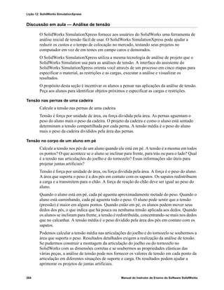Lição 12: SolidWorks SimulationXpress
264 Manual do Instrutor de Ensino do Software SolidWorks
Discussão em aula — Análise de tensão
O SolidWorks SimulationXpress fornece aos usuários do SolidWorks uma ferramenta de
análise inicial de tensão fácil de usar. O SolidWorks SimulationXpress pode ajudar a
reduzir os custos e o tempo de colocação no mercado, testando seus projetos no
computador em vez de em testes em campo caros e demorados.
O SolidWorks SimulationXpress utiliza a mesma tecnologia de análise de projeto que o
SolidWorks Simulation usa para as análises de tensão. A interface do assistente do
SolidWorks SimulationXpress orienta você através de um processo em cinco etapas para
especificar o material, as restrições e as cargas, executar a análise e visualizar os
resultados.
O propósito desta seção é incentivar os alunos a pensar nas aplicações da análise de tensão.
Peça aos alunos para identificar objetos próximos e especificar as cargas e restrições.
Tensão nas pernas de uma cadeira
Calcule a tensão nas pernas de uma cadeira
Tensão é força por unidade de área, ou força dividida pela área. As pernas aguentam o
peso do aluno mais o peso da cadeira. O projeto da cadeira e como o aluno está sentado
determinam a tensão compartilhada por cada perna. A tensão média é o peso do aluno
mais o peso da cadeira divididos pela área das pernas.
Tensão no corpo de um aluno em pé
Calcule a tensão nos pés de um aluno quando ele está em pé. A tensão é a mesma em todos
os pontos? O que acontece se o aluno se inclinar para frente, para trás ou para o lado? Qual
é a tensão nas articulações do joelho e do tornozelo? Essas informações são úteis para
projetar juntas artificiais?
Tensão é força por unidade de área, ou força dividida pela área. A força é o peso do aluno.
A área que suporta o peso é a dos pés em contato com os sapatos. Os sapatos redistribuem
a carga e a transmitem para o chão. A força de reação do chão deve ser igual ao peso do
aluno.
Quando o aluno está em pé, cada pé aguenta aproximadamente metade do peso. Quando o
aluno está caminhando, cada pé aguenta todo o peso. O aluno pode sentir que a tensão
(pressão) é maior em alguns pontos. Quando estão em pé, os alunos podem mover seus
dedos dos pés, o que indica que há pouca ou nenhuma tensão aplicada aos dedos. Quando
os alunos se inclinam para frente, a tensão é redistribuída, concentrando-se mais nos dedos
que no calcanhar. A tensão média é o peso dividido pela área dos pés em contato com os
sapatos.
Podemos calcular a tensão média nas articulações do joelho e do tornozelo se soubermos a
área que suporta o peso. Resultados detalhados exigem a realização da análise de tensão.
Se pudermos construir a montagem da articulação do joelho ou do tornozelo no
SolidWorks com as dimensões corretas e se soubermos as propriedades elásticas das
várias peças, a análise de tensão pode nos fornecer os valores de tensão em cada ponto da
articulação em diferentes situações de suporte e carga. Os resultados podem ajudar a
aprimorar os projetos de juntas artificiais.
 