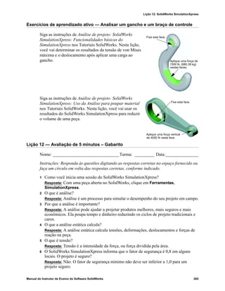 Lição 12: SolidWorks SimulationXpress
Manual do Instrutor de Ensino do Software SolidWorks 265
Exercícios de aprendizado ativo — Analisar um gancho e um braço de controle
Siga as instruções de Análise de projeto: SolidWorks
SimulationXpress: Funcionalidades básicas do
SimulationXpress nos Tutoriais SolidWorks. Nesta lição,
você vai determinar os resultados da tensão de von Mises
máxima e o deslocamento após aplicar uma carga ao
gancho.
Siga as instruções de Análise de projeto: SolidWorks
SimulationXpress: Uso da Análise para poupar material
nos Tutoriais SolidWorks. Nesta lição, você vai usar os
resultados do SolidWorks SimulationXpress para reduzir
o volume de uma peça.
Lição 12 — Avaliação de 5 minutos – Gabarito
Nome: ______________________________Turma: _________ Data:_______________
Instruções: Responda às questões digitando as respostas corretas no espaço fornecido ou
faça um círculo em volta das respostas corretas, conforme indicado.
1 Como você inicia uma sessão do SolidWorks SimulationXpress?
Resposta: Com uma peça aberta no SolidWorks, clique em Ferramentas,
SimulationXpress.
2 O que é análise?
Resposta: Análise é um processo para simular o desempenho do seu projeto em campo.
3 Por que a análise é importante?
Resposta: A análise pode ajudar a projetar produtos melhores, mais seguros e mais
econômicos. Ela poupa tempo e dinheiro reduzindo os ciclos de projeto tradicionais e
caros.
4 O que a análise estática calcula?
Resposta: A análise estática calcula tensões, deformações, deslocamentos e forças de
reação na peça.
5 O que é tensão?
Resposta: Tensão é a intensidade da força, ou força dividida pela área.
6 O SolidWorks SimulationXpress informa que o fator de segurança é 0,8 em alguns
locais. O projeto é seguro?
Resposta: Não. O fator de segurança mínimo não deve ser inferior a 1,0 para um
projeto seguro.
Fixe esta face.
Aplique uma força de
nestas faces.
1500 lb. (680,39 kg)
Fixe esta face.
Aplique uma força vertical
de 4000 N nesta face.
 