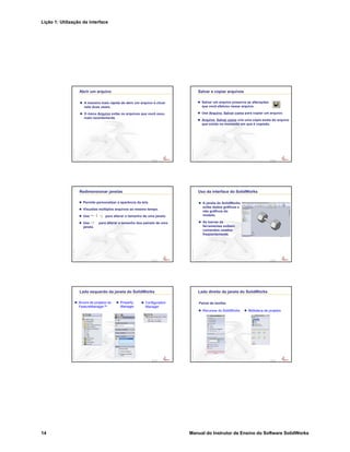 Lição 1: Utilização da interface
14 Manual do Instrutor de Ensino do Software SolidWorks
Confidential
Information
Abrir um arquivo
A maneira mais rápida de abrir um arquivo é clicar
nele duas vezes.
O menu Arquivo exibe os arquivos que você usou
mais recentemente.
Confidential
Information
Salvar e copiar arquivos
Salvar um arquivo preserva as alterações
que você efetuou nesse arquivo.
Use Arquivo, Salvar como para copiar um arquivo.
Arquivo, Salvar como cria uma cópia exata do arquivo
que existe no momento em que é copiado.
Confidential
Information
Redimensionar janelas
Permite personalizar a aparência da tela.
Visualize múltiplos arquivos ao mesmo tempo.
Use para alterar o tamanho de uma janela.
Use para alterar o tamanho dos painéis de uma
janela.
Confidential
Information
Uso da interface do SolidWorks
A janela do SolidWorks
exibe dados gráficos e
não gráficos do
modelo.
As barras de
ferramentas exibem
comandos usados
freqüentemente.
Confidential
Information
Lado esquerdo da janela do SolidWorks
Árvore de projetos do
FeatureManager™
Property
Manager
Configuration
Manager
Confidential
Information
Lado direito da janela do SolidWorks
Painel de tarefas
Recursos do SolidWorks Biblioteca de projetos
 