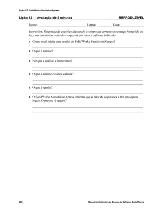 Lição 12: SolidWorks SimulationXpress
266 Manual do Instrutor de Ensino do Software SolidWorks
Lição 12 — Avaliação de 5 minutos REPRODUZÍVEL
Nome: ______________________________Turma: _________ Data:_______________
Instruções: Responda às questões digitando as respostas corretas no espaço fornecido ou
faça um círculo em volta das respostas corretas, conforme indicado.
1 Como você inicia uma sessão do SolidWorks SimulationXpress?
_____________________________________________________________________
2 O que é análise?
_____________________________________________________________________
3 Por que a análise é importante?
_____________________________________________________________________
_____________________________________________________________________
4 O que a análise estática calcula?
_____________________________________________________________________
_____________________________________________________________________
5 O que é tensão?
_____________________________________________________________________
6 O SolidWorks SimulationXpress informa que o fator de segurança é 0,8 em alguns
locais. O projeto é seguro?
_____________________________________________________________________
_____________________________________________________________________
 