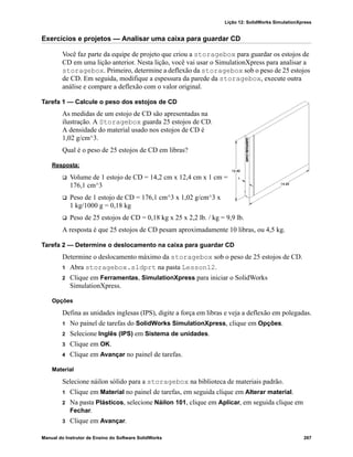 Lição 12: SolidWorks SimulationXpress
Manual do Instrutor de Ensino do Software SolidWorks 267
Exercícios e projetos — Analisar uma caixa para guardar CD
Você faz parte da equipe de projeto que criou a storagebox para guardar os estojos de
CD em uma lição anterior. Nesta lição, você vai usar o SimulationXpress para analisar a
storagebox. Primeiro, determine a deflexão da storagebox sob o peso de 25 estojos
de CD. Em seguida, modifique a espessura da parede da storagebox, execute outra
análise e compare a deflexão com o valor original.
Tarefa 1 — Calcule o peso dos estojos de CD
As medidas de um estojo de CD são apresentadas na
ilustração. A Storagebox guarda 25 estojos de CD.
A densidade do material usado nos estojos de CD é
1,02 g/cm^3.
Qual é o peso de 25 estojos de CD em libras?
Resposta:
 Volume de 1 estojo de CD = 14,2 cm x 12,4 cm x 1 cm =
176,1 cm^3
 Peso de 1 estojo de CD = 176,1 cm^3 x 1,02 g/cm^3 x
1 kg/1000 g = 0,18 kg
 Peso de 25 estojos de CD = 0,18 kg x 25 x 2,2 lb. / kg = 9,9 lb.
A resposta é que 25 estojos de CD pesam aproximadamente 10 libras, ou 4,5 kg.
Tarefa 2 — Determine o deslocamento na caixa para guardar CD
Determine o deslocamento máximo da storagebox sob o peso de 25 estojos de CD.
1 Abra storagebox.sldprt na pasta Lesson12.
2 Clique em Ferramentas, SimulationXpress para iniciar o SolidWorks
SimulationXpress.
Opções
Defina as unidades inglesas (IPS), digite a força em libras e veja a deflexão em polegadas.
1 No painel de tarefas do SolidWorks SimulationXpress, clique em Opções.
2 Selecione Inglês (IPS) em Sistema de unidades.
3 Clique em OK.
4 Clique em Avançar no painel de tarefas.
Material
Selecione náilon sólido para a storagebox na biblioteca de materiais padrão.
1 Clique em Material no painel de tarefas, em seguida clique em Alterar material.
2 Na pasta Plásticos, selecione Náilon 101, clique em Aplicar, em seguida clique em
Fechar.
3 Clique em Avançar.
 
