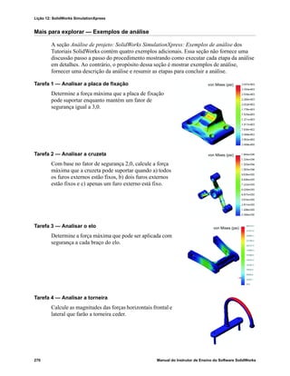 Lição 12: SolidWorks SimulationXpress
270 Manual do Instrutor de Ensino do Software SolidWorks
Mais para explorar — Exemplos de análise
A seção Análise de projeto: SolidWorks SimulationXpress: Exemplos de análise dos
Tutoriais SolidWorks contém quatro exemplos adicionais. Essa seção não fornece uma
discussão passo a passo do procedimento mostrando como executar cada etapa da análise
em detalhes. Ao contrário, o propósito dessa seção é mostrar exemplos de análise,
fornecer uma descrição da análise e resumir as etapas para concluir a análise.
Tarefa 1 — Analisar a placa de fixação
Determine a força máxima que a placa de fixação
pode suportar enquanto mantém um fator de
segurança igual a 3,0.
Tarefa 2 — Analisar a cruzeta
Com base no fator de segurança 2,0, calcule a força
máxima que a cruzeta pode suportar quando a) todos
os furos externos estão fixos, b) dois furos externos
estão fixos e c) apenas um furo externo está fixo.
Tarefa 3 — Analisar o elo
Determine a força máxima que pode ser aplicada com
segurança a cada braço do elo.
Tarefa 4 — Analisar a torneira
Calcule as magnitudes das forças horizontais frontal e
lateral que farão a torneira ceder.
von Mises (psi)
von Mises (psi)
von Mises (psi)
 