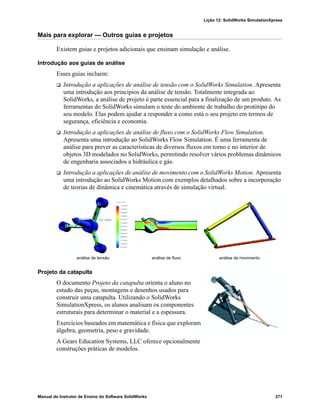 Lição 12: SolidWorks SimulationXpress
Manual do Instrutor de Ensino do Software SolidWorks 271
Mais para explorar — Outros guias e projetos
Existem guias e projetos adicionais que ensinam simulação e análise.
Introdução aos guias de análise
Esses guias incluem:
 Introdução a aplicações de análise de tensão com o SolidWorks Simulation. Apresenta
uma introdução aos princípios da análise de tensão. Totalmente integrada ao
SolidWorks, a análise de projeto é parte essencial para a finalização de um produto. As
ferramentas do SolidWorks simulam o teste do ambiente de trabalho do protótipo do
seu modelo. Elas podem ajudar a responder a como está o seu projeto em termos de
segurança, eficiência e economia.
 Introdução a aplicações de análise de fluxo com o SolidWorks Flow Simulation.
Apresenta uma introdução ao SolidWorks Flow Simulation. É uma ferramenta de
análise para prever as características de diversos fluxos em torno e no interior de
objetos 3D modelados no SolidWorks, permitindo resolver vários problemas dinâmicos
de engenharia associados a hidráulica e gás.
 Introdução a aplicações de análise de movimento com o SolidWorks Motion. Apresenta
uma introdução ao SolidWorks Motion com exemplos detalhados sobre a incorporação
de teorias de dinâmica e cinemática através de simulação virtual.
Projeto da catapulta
O documento Projeto da catapulta orienta o aluno no
estudo das peças, montagens e desenhos usados para
construir uma catapulta. Utilizando o SolidWorks
SimulationXpress, os alunos analisam os componentes
estruturais para determinar o material e a espessura.
Exercícios baseados em matemática e física que exploram
álgebra, geometria, peso e gravidade.
A Gears Education Systems, LLC oferece opcionalmente
construções práticas de modelos.
análise de tensão análise de fluxo análise de movimento
 