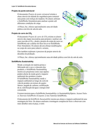 Lição 12: SolidWorks SimulationXpress
272 Manual do Instrutor de Ensino do Software SolidWorks
Projeto da ponte estrutural
O documento Projeto de ponte estrutural orienta o
aluno através do método de engenharia para construir
uma ponte com treliças de madeira. Os alunos utilizam
o SolidWorks Simulation para analisar a ponte sob
diferentes condições de carga.
A Pitsco, Inc. oferece opcionalmente uma atividade
prática com kits de sala de aula.
Projeto do carro de CO2
O documento Projeto de carro de CO2 orienta os alunos
através das etapas necessárias para projetar e analisar um
carro movido a CO2-, desde o projeto do corpo do carro no
SolidWorks até a análise do fluxo de ar no SolidWorks
Flow Simulation. Os alunos devem efetuar modificações
no corpo do carro para reduzir o arrasto.
Eles também exploram o processo de projeto através de
desenhos de produção.
A Pitsco, Inc. oferece opcionalmente uma atividade prática com kits de sala de aula.
SolidWorks Sustainability
Desde a extração de matéria-prima e
fabricação até o uso e o descarte dos
produtos, o SolidWorks Sustainability
mostra aos projetistas como suas opções
podem alterar de modo geral o impacto
ambiental dos produtos criados.
O SolidWorks Sustainability mede o
impacto ambiental ao longo do ciclo de
vida do produto em termos de quatro
fatores: pegada de carbono, acidificação
do ar, eutroficação da água e energia total
consumida.
Existem tutoriais para o SolidWorks Sustainability e o SustainabilityXpress. Acesse Todos
os Tutoriais SolidWorks (Conjunto 2) nos Tutoriais SolidWorks.
O documento do SolidWorks Sustainability mostra aos alunos o impacto ambiental de uma
montagem de freio. Os alunos analisam a montagem completa do freio e observam com
mais detalhes uma só peça, o rotor.
 