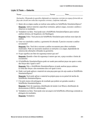 Lição 12: SolidWorks SimulationXpress
Manual do Instrutor de Ensino do Software SolidWorks 273
Lição 12 Teste — Gabarito
Nome: ______________________________Turma: _________ Data:_______________
Instruções: Responda às questões digitando as respostas corretas no espaço fornecido ou
faça um círculo em volta das respostas corretas, conforme indicado.
1 Quais são as etapas usadas ao realizar uma análise no SolidWorks SimulationXpress?
Resposta: Aplicar material, especificar restrições, aplicar cargas, executar a análise e
observar os resultados.
2 Verdadeiro ou falso. Você pode usar o SolidWorks SimulationXpress para realizar
análises térmica, de frequência e de flambagem.
Resposta: Falso. Você precisa do SolidWorks Simulation para realizar esses tipos de
análise.
3 Uma vez concluída a análise, a geometria foi alterada. É preciso executar a análise
novamente?
Resposta: Sim. Você deve executar a análise novamente para obter resultados
atualizados. Pode ser necessário atualizar as restrições e as cargas, dependendo da
natureza das alterações efetuadas na geometria.
4 O que significa um fator de segurança menor que um?
Resposta: Quando o fator de segurança é menor que um, a peça excedeu o limite de
escoamento.
5 O SolidWorks SimulationXpress pode ser usado para analisar peças nas quais a soma
das forças não é igual a zero?
Resposta: Não, o SolidWorks SimulationXpress só pode analisar peças estáticas
(a soma das forças e dos momentos deve ser igual a zero).
6 Onde você pode aplicar o material em uma peça para que ela seja usada no SolidWorks
SimulationXpress?
Resposta: Você pode aplicar o material na própria peça ou no painel de tarefas do
SolidWorks SimulationXpress.
7 Cite pelo menos três plotagens de resultado que podem ser geradas usando o
SolidWorks SimulationXpress.
Resposta: Fator de segurança, distribuição de tensão (von Mises), distribuição de
deslocamento (URES) e deformação.
8 Verdadeiro ou falso. Você pode criar um arquivo do SolidWorks eDrawings contendo as
plotagens de resultados.
Resposta: Verdadeiro
 