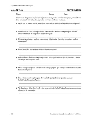 Lição 12: SolidWorks SimulationXpress
274 Manual do Instrutor de Ensino do Software SolidWorks
Lição 12 Teste REPRODUZÍVEL
Nome: ______________________________Turma: _________ Data:_______________
Instruções: Responda às questões digitando as respostas corretas no espaço fornecido ou
faça um círculo em volta das respostas corretas, conforme indicado.
1 Quais são as etapas usadas ao realizar uma análise no SolidWorks SimulationXpress?
_____________________________________________________________________
_____________________________________________________________________
2 Verdadeiro ou falso. Você pode usar o SolidWorks SimulationXpress para realizar
análises térmica, de frequência e de flambagem.
_____________________________________________________________________
3 Uma vez concluída a análise, a geometria foi alterada. É preciso executar a análise
novamente?
_____________________________________________________________________
_____________________________________________________________________
4 O que significa um fator de segurança menor que um?
_____________________________________________________________________
_____________________________________________________________________
5 O SolidWorks SimulationXpress pode ser usado para analisar peças nas quais a soma
das forças não é igual a zero?
_____________________________________________________________________
_____________________________________________________________________
6 Onde você pode aplicar o material em uma peça para que ela seja usada no SolidWorks
SimulationXpress?
_____________________________________________________________________
_____________________________________________________________________
7 Cite pelo menos três plotagens de resultado que podem ser geradas usando o
SolidWorks SimulationXpress.
_____________________________________________________________________
_____________________________________________________________________
8 Verdadeiro ou falso. Você pode criar um arquivo do SolidWorks eDrawings contendo as
plotagens de resultados.
_____________________________________________________________________
 