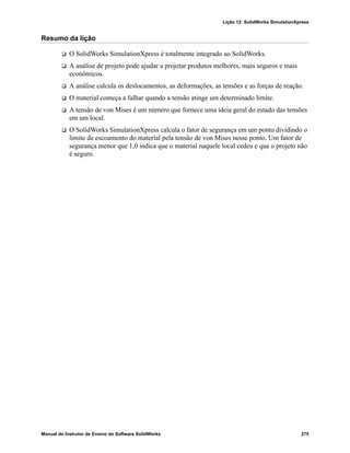 Lição 12: SolidWorks SimulationXpress
Manual do Instrutor de Ensino do Software SolidWorks 275
Resumo da lição
 O SolidWorks SimulationXpress é totalmente integrado ao SolidWorks.
 A análise de projeto pode ajudar a projetar produtos melhores, mais seguros e mais
econômicos.
 A análise calcula os deslocamentos, as deformações, as tensões e as forças de reação.
 O material começa a falhar quando a tensão atinge um determinado limite.
 A tensão de von Mises é um número que fornece uma ideia geral do estado das tensões
em um local.
 O SolidWorks SimulationXpress calcula o fator de segurança em um ponto dividindo o
limite de escoamento do material pela tensão de von Mises nesse ponto. Um fator de
segurança menor que 1,0 indica que o material naquele local cedeu e que o projeto não
é seguro.
 