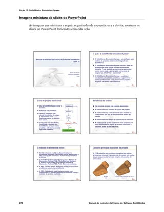Lição 12: SolidWorks SimulationXpress
276 Manual do Instrutor de Ensino do Software SolidWorks
Imagens miniatura de slides do PowerPoint
As imagens em miniatura a seguir, organizadas da esquerda para a direita, mostram os
slides do PowerPoint fornecidos com esta lição
Confidential
Information
Nome da escola
Nome do professor
Data
Manual do Instrutor de Ensino do Software SolidWorks
Lição 12
Confidential
Information
O que é o SolidWorks SimulationXpress?
O SolidWorks SimulationXpress é um software para
análise de projetos totalmente integrado ao
SolidWorks.
O SolidWorks SimulationXpress simula o teste do
protótipo de suas peças em seu ambiente de
trabalho. Pode ajudá-lo a responder a perguntas
como: como está o seu projeto em termos de
segurança, eficiência e economia?
O SolidWorks SimulationXpress é usado por
estudantes, projetistas, analistas, engenheiros e
outros profissionais para desenvolver projetos
seguros, eficientes e econômicos.
Confidential
Information
Ciclo de projeto tradicional
Use o SolidWorks para criar o
modelo.
Fabrique um protótipo.
Teste o protótipo sob
várias condições de carga.
É necessário usar
instrumentação na maioria
dos casos.
Com base nos resultados,
modifique o modelo no
SolidWorks, crie um novo
protótipo e teste novamente
até estar satisfeito.
SolidWorks
Protótipo
Teste
Satisfeito?
Produção em massa
Não
Sim
Confidential
Information
Benefícios da análise
Os ciclos de projeto são caros e demorados.
A análise reduz o número de ciclos de projeto.
A análise reduz o custo testando seu modelo no
computador, em vez de dispendiosos testes de
campo.
A análise reduz o tempo de colocação no mercado.
A análise pode ajudar a otimizar seus projetos por
meio da simulação rápida de muitos conceitos e
cenários antes da decisão final.
Confidential
Information
O método de elementos finitos
Só há soluções analíticas disponíveis para
problemas simples. Elas fazem muitas suposições e
não conseguem resolver a maioria dos problemas
práticos.
O SolidWorks SimulationXpress usa o Método de
Elementos Finitos (FEM, Finite Element Method).
A análise com FEM é chamada de Análise de
Elementos Finitos (FEA, Finite Element Analysis).
A FEA é muito ampla. Pode ser usada para resolver
problemas simples e complexos.
A FEA é adequada para implementação com
computador. É universalmente reconhecida como o
método de análise preferido.
Confidential
Information
Conceito principal da análise de projeto
A FEM substitui um problema complexo por vários
problemas simples. Ela subdivide o modelo em muitas
peças pequenas de formato simples, chamadas de
elementos.
Modelo
CAD
O modelo CAD subdividido em peças
pequenas
 