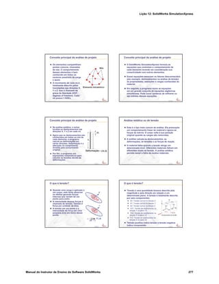 Lição 12: SolidWorks SimulationXpress
Manual do Instrutor de Ensino do Software SolidWorks 277
Confidential
Information
Conceito principal da análise de projeto
Os elementos compartilham
pontos comuns, chamados
de nós. O comportamento
desses elementos é bem
conhecido em todos os
cenários possíveis de carga
e apoio.
O movimento de cada nó é
totalmente descrito pelas
translações nas direções X,
Y e Z. Isso é chamado de
graus de liberdade (DOF,
degrees of freedom). Cada
nó possui 3 DOFs.
Confidential
Information
Conceito principal da análise de projeto
O SolidWorks SimulationXpress formula as
equações que controlam o comportamento de
cada elemento levando em consideração sua
conectividade com outros elementos.
Essas equações associam os fatores desconhecidos
(por exemplo, deslocamentos na análise de tensão)
às propriedades, restrições e cargas conhecidas do
material.
Em seguida, o programa reúne as equações
em um grande conjunto de equações algébricas
simultâneas. Pode haver centenas de milhares ou
até milhões dessas equações.
Confidential
Information
Conceito principal da análise de projeto
Na análise estática, o solver
localiza os deslocamentos nas
direções X, Y e Z em cada nó.
Agora que os deslocamentos são
conhecidos em todos os nós de
cada elemento, o programa
calcula as deformações em
várias direções. Deformação é a
alteração no comprimento
dividida pelo comprimento
original.
Por fim, o programa usa
expressões matemáticas para
calcular as tensões devido às
deformações.
Confidential
Information
Análise estática ou de tensão
Este é o tipo mais comum de análise. Ela pressupõe
um comportamento linear do material e ignora as
forças de inércia. O corpo volta à sua posição
original quando as cargas são removidas.
A análise calcula os deslocamentos, as
deformações, as tensões e as forças de reação.
O material falha quando a tensão atinge um
determinado nível. Diferentes materiais falham em
diferentes níveis de tensão. A análise estática
permite testar a falha de muitos materiais.
Confidential
Information
O que é tensão?
Quando uma carga é aplicada a
um corpo, este tenta absorver
os efeitos gerando forças
internas que variam de um
ponto para outro.
A intensidade dessas forças é
chamada de tensão. Tensão é
força por unidade de área.
A tensão em um ponto é a
intensidade da força em uma
pequena área em torno desse
ponto.
F
'A
V
P
P
V lim F/'A
'A 
Confidential
Information
O que é tensão?
Tensão é uma quantidade tensora descrita pela
magnitude e pela direção em relação a um
determinado plano. A tensão é totalmente descrita
por seis componentes:
SX: Tensão normal na direção X
SY: Tensão normal na direção Y
SZ: Tensão normal na direção Z
TXY: Tensão de cisalhamento na
direção Y no plano YZ
TXZ: Tensão de cisalhamento na
direção Z no plano YZ
TYZ: Tensão de cisalhamento na
direção Z no plano XZ
Tensão positiva indica tensão e tensão negativa
indica compressão.
 
