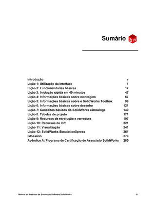 Manual do Instrutor de Ensino do Software SolidWorks iii
Introdução v
Lição 1: Utilização da interface 1
Lição 2: Funcionalidades básicas 17
Lição 3: Iniciação rápida em 40 minutos 47
Lição 4: Informações básicas sobre montagem 67
Lição 5: Informações básicas sobre o SolidWorks Toolbox 99
Lição 6: Informações básicas sobre desenho 121
Lição 7: Conceitos básicos do SolidWorks eDrawings 149
Lição 8: Tabelas de projeto 171
Lição 9: Recursos de revolução e varredura 197
Lição 10: Recursos de loft 221
Lição 11: Visualização 241
Lição 12: SolidWorks SimulationXpress 261
Glossário 279
Apêndice A: Programa de Certificação de Associado SolidWorks 285
Sumário
 