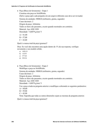 Manual do Instrutor de Ensino do Software SolidWorks 279
G
Glossário
animar Visualizar um modelo ou eDrawing de maneira dinâmica.
A animação simula movimento ou exibe vistas diferentes.
área de gráficos Área de gráficos é a área na janela do SolidWorks onde uma peça,
uma montagem ou um desenho é exibido.
aresta O limite de uma face.
Árvore de
projetos do
FeatureManager
A árvore de projetos do FeatureManager, localizada no lado
esquerdo da janela do SolidWorks, fornece uma vista de croqui da
peça, da montagem ou do desenho ativo.
Bloco Bloco é uma anotação definida pelo usuário somente para
desenhos. Um bloco pode conter textos, entidades de esboço
(exceto pontos) e áreas hachuradas, e pode ser salvo em um
arquivo para uso posterior como, por exemplo, em uma chamada
personalizada ou no logotipo de uma empresa.
casca Casca é um recurso que torna uma peça oca, deixando abertas as
faces selecionadas e paredes finas nas faces restantes. Uma peça
oca é criada quando nenhuma face é selecionada para ficar aberta.
Chanfro Um chanfro cria um ângulo numa aresta ou vértice selecionado.
Clicar-arrastar Durante a criação de um esboço, se você clicar e arrastar o
ponteiro, estará no modo clicar-arrastar. Quando você solta o
ponteiro, a entidade do desenho é concluída.
Clicar-clicar Durante a criação de um esboço, se você clicar e soltar o ponteiro,
estará no modo clicar-clicar. Mova o ponteiro e clique novamente
para definir o próximo ponto da sequência do esboço.
Componente Componente é qualquer peça ou submontagem dentro de uma
montagem.
Configuração Configuração é uma variação de uma peça ou montagem dentro
de um documento único. As variações podem incluir dimensões,
recursos e propriedades diferentes. Uma peça única, como um
parafuso, por exemplo, pode conter configurações diferentes com
diâmetros e comprimentos variados. Consulte Tabela de projeto.
 