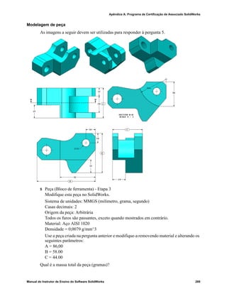 Glossário
280 Manual do Instrutor de Ensino do Software SolidWorks
Configuration
Manager
Localizado no lado esquerdo da janela do SolidWorks,
o ConfigurationManager permite criar, selecionar e visualizar as
configurações de peças e montagens.
corte Recurso que remove material de uma peça.
da garrafa
esportiva
Montagem é um documento no qual peças, recursos e outras
montagens (submontagens) são posicionados entre si. As peças e
as submontagens existem em documentos separados da montagem.
Um pistão em uma montagem, por exemplo, pode ser posicionado
em relação a outras peças, como uma biela ou um cilindro. Essa
nova montagem pode ser usada como submontagem na montagem
de um motor. A extensão do nome de um arquivo de montagem do
SolidWorks é .SLDASM. Consulte também Submontagem e
Posicionamento.
Desenho Desenho é uma representação 2D de uma peça ou montagem 3D.
A extensão do nome de um arquivo de desenho do SolidWorks é
.SLDDRW.
Documento Um documento do SolidWorks é um arquivo que contém uma
peça, uma montagem ou um desenho.
eDrawing É uma representação compacta de uma peça, montagem ou
desenho. Os eDrawings são suficientemente compactos para envio
por e-mail e podem ser criados para diversos tipos de arquivos de
CAD, incluindo os do SolidWorks.
eixo Eixo é uma linha reta que pode ser usada para criar geometria,
recursos ou padrões em um modelo. Um eixo pode ser criado de
várias maneiras, inclusive através da interseção de dois planos.
Consulte também Eixo temporário, Geometria de referência.
esboço Esboço 2D é um conjunto de linhas e outros objetos 2D em um
plano ou face que forma a base de um recurso, como uma base ou
um ressalto. Um esboço 3D não é plano e pode ser usado para guiar
uma varredura ou um loft, por exemplo.
espelhar (1) Recurso de espelho é uma cópia de um recurso selecionado,
espelhado em relação a um plano ou uma face plana. (2) Entidade
de esboço de espelho é uma cópia de uma entidade de esboço
selecionada que é espelhada em relação a uma linha de centro. Se o
recurso original ou o esboço for modificado, a cópia espelhada será
atualizada para refletir as alterações.
Estrutura de
arame
Estrutura de arame é um modo de visualização no qual são
exibidas todas as arestas da peça ou da montagem. Consulte
também HLR, HLG e Sombreado.
face Face é uma área selecionável (plana ou não) de um modelo ou
superfície, com limites que ajudam a definir a forma do modelo ou
da superfície. Um sólido retangular, por exemplo, possui seis faces.
Consulte também Superfície.
 