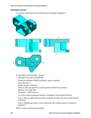 Glossário
Manual do Instrutor de Ensino do Software SolidWorks 281
filete Filete é um arredondamento interno num canto ou aresta de um
esboço ou numa aresta de uma superfície ou sólido.
folha de desenho Folha de desenho é uma página do documento de um desenho.
Formato de folha Um formato de folha normalmente inclui tamanho e orientação da
página, texto padrão, margens, blocos de título, etc. Os formatos de
folha podem ser personalizados e salvos para uso posterior. Cada
folha de um documento de desenho pode possuir um formato
diferente.
Graus de
liberdade
Uma geometria que não foi definida por meio de dimensões ou
relações está livre para se movimentar. Em esboços 2D, há três
graus de liberdade: movimento ao logo dos eixos X e Y e rotação
em torno do eixo Z (o eixo normal ao plano do esboço). Em
esboços 3D e montagens, há seis graus de liberdade: movimento ao
longo dos eixos X, Y e Z e rotação em torno dos eixos X, Y e Z.
Consulte Subdefinido.
Grupo de
posicionamento
Grupo de posicionamento é um conjunto de posicionamentos que
são resolvidos juntos. A ordem em que os posicionamentos são
exibidos no grupo de posicionamento não importa.
Hélice Uma hélice é definida por passo, revoluções e altura. Uma hélice
pode ser usada, por exemplo, como um caminho para um recurso
de varredura cortando roscas em um parafuso.
Instância Instância é um item em um padrão ou componente da montagem
que ocorre mais de uma vez.
Layer A layer (camada) de um desenho pode conter dimensões,
anotações, geometria e componentes. É possível alternar a
visibilidade de camadas individuais para simplificar um desenho
ou atribuir propriedades a todas as entidades em uma dada camada.
linha Linha é uma entidade de esboço reta com duas extremidades. É
possível criar uma linha projetando-se uma entidade externa, como
uma aresta, um plano, um eixo ou uma curva de esboço em um
esboço.
Loft Loft é um recurso de base, ressalto, corte ou superfície criado por
meio de transições entre perfis.
Modelo Modelo é uma geometria sólida 3D em um documento de peça ou
montagem. Se um documento de peça ou montagem contém várias
configurações, cada configuração é um modelo separado.
Molde O projeto de uma cavidade de molde requer (1) uma peça
projetada, (2) uma base de molde que contenha a cavidade da peça,
(3) uma montagem temporária na qual a cavidade é criada e (4) as
peças componentes derivadas que se tornam as metades do molde.
 
