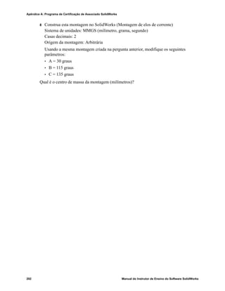 Glossário
Manual do Instrutor de Ensino do Software SolidWorks 283
Posicionamentos
inteligentes
Posicionamento inteligente é uma relação de posicionamento
criada automaticamente em uma montagem. Consulte
Posicionamento.
Property
Manager
Localizado no lado esquerdo da janela do SolidWorks, o
PropertyManager é usado para edição dinâmica de entidades de
esboço e da maioria dos recursos.
Recolher Recolher é o oposto de explodir. A ação de recolher retorna as
peças de uma montagem explodida às suas posições normais.
Reconstruir A ferramenta de reconstrução atualiza (ou gera novamente) o
documento com as alterações feitas desde a última vez que o
modelo foi reconstruído. A reconstrução normalmente é usada
após a alteração da dimensão de um modelo.
Recurso Recurso é uma forma individual que, combinada com outros
recursos, cria uma peça ou montagem. Alguns recursos, como
ressaltos e cortes, têm origem em esboços. Outros recursos, como
cascas e filetes, modificam a geometria de um recurso. Entretanto,
nem todos os recursos possuem geometria associada. Os recursos
sempre são listados na árvore de projetos do FeatureManager.
Consulte Superfície, Recurso fora de contexto.
Relação Relação é uma restrição geométrica entre entidades de esboço ou
entre uma entidade de esboço e um plano, eixo, aresta ou vértice.
As relações podem ser adicionadas de forma automática ou
manual.
Ressalto/Base Base é o primeiro recurso sólido de uma peça e é criada por um
ressalto. Ressalto é um recurso que cria a base de uma peça ou
adiciona material a uma peça, através de extrusão, revolução,
varredura ou loft de um esboço ou do espessamento de uma
superfície.
Revolução Revolução é uma ferramenta de recurso que cria uma base ou um
ressalto, um corte por revolução ou uma superfície revolucionada
através da revolução de um ou mais perfis esboçados ao redor de
uma linha de centro.
seção Seção é outro termo para perfil em varreduras.
Seção de corte
parcial
Uma seção de corte parcial expõe os detalhes internos de uma vista
de desenho através da remoção de material de um perfil fechado,
geralmente um spline.
Sistema de
coordenadas
Sistema de coordenadas é um sistema de planos usado para
atribuir coordenadas cartesianas a recursos, peças e montagens.
Os documentos de peças e montagens contêm sistemas de
coordenadas padrão; outros sistemas de coordenadas podem ser
definidos com a geometria de referência. Os sistemas de
coordenadas podem ser usados com ferramentas de medição e
para exportar documentos para outros formatos de arquivo.
 